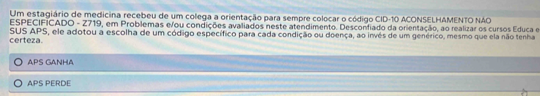 Um estagiário de medicina recebeu de um colega a orientação para sempre colocar o código CID- 10 ACONSELHAMENTO NAO
ESPECIFICADO - Z719, em Problemas e/ou condições avaliados neste atendimento. Desconfiado da orientação, ao realizar os cursos Educa e
SUS APS, ele adotou a escolha de um código específico para cada condição ou doença, ao invés de um genérico, mesmo que ela não tenha
certeza.
APS GANHA
APS PERDE