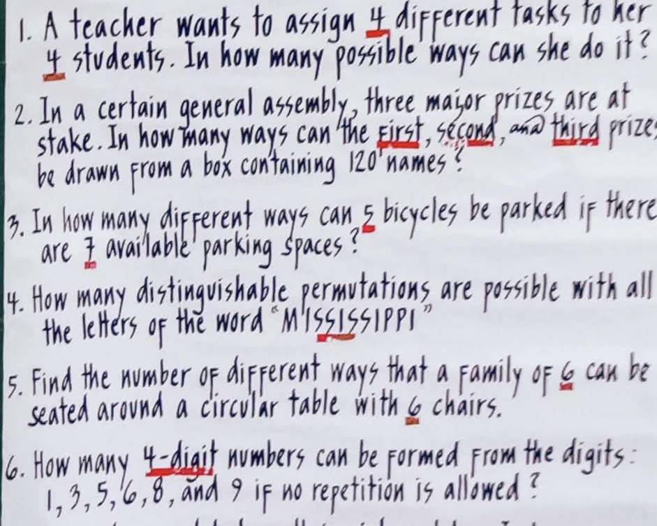 A teacher wants to assign 4 different fasks to her
4 students. In how many possible ways can she do it? 
2. In a certain general assembly, three major prizes are at 
stake. In how many ways can the First, second, and third prize 
be drawn from a box containing 1. 20° names? 
3. In how many different ways can s bicycles be parked if there 
are 7 available parking spaces? 
14. How many distinguishable permutations are possible with all 
the letters of the word `MissISSIPPS " 
5. Find the number of different ways that a family of b can be 
seated around a circular table with s chairs. 
6. How many 4 -digit numbers can be formed from the digits
1, 3, 5, 6, 8, and 9 if no repetition is allowed?