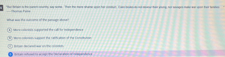 4 "But Britain is the parent country, say some. Then the more shame upon her conduct. Even brutes do not devour their young, nor savages make war upon their families . . . ."
—-Thomas Paine
What was the outcome of the passage above?
A More colonists supported the call for Independence
B) More colonists support the ratification of the Constitution
C Britain declared war on the colonists
D Britain refused to accept the Declaration of Independence