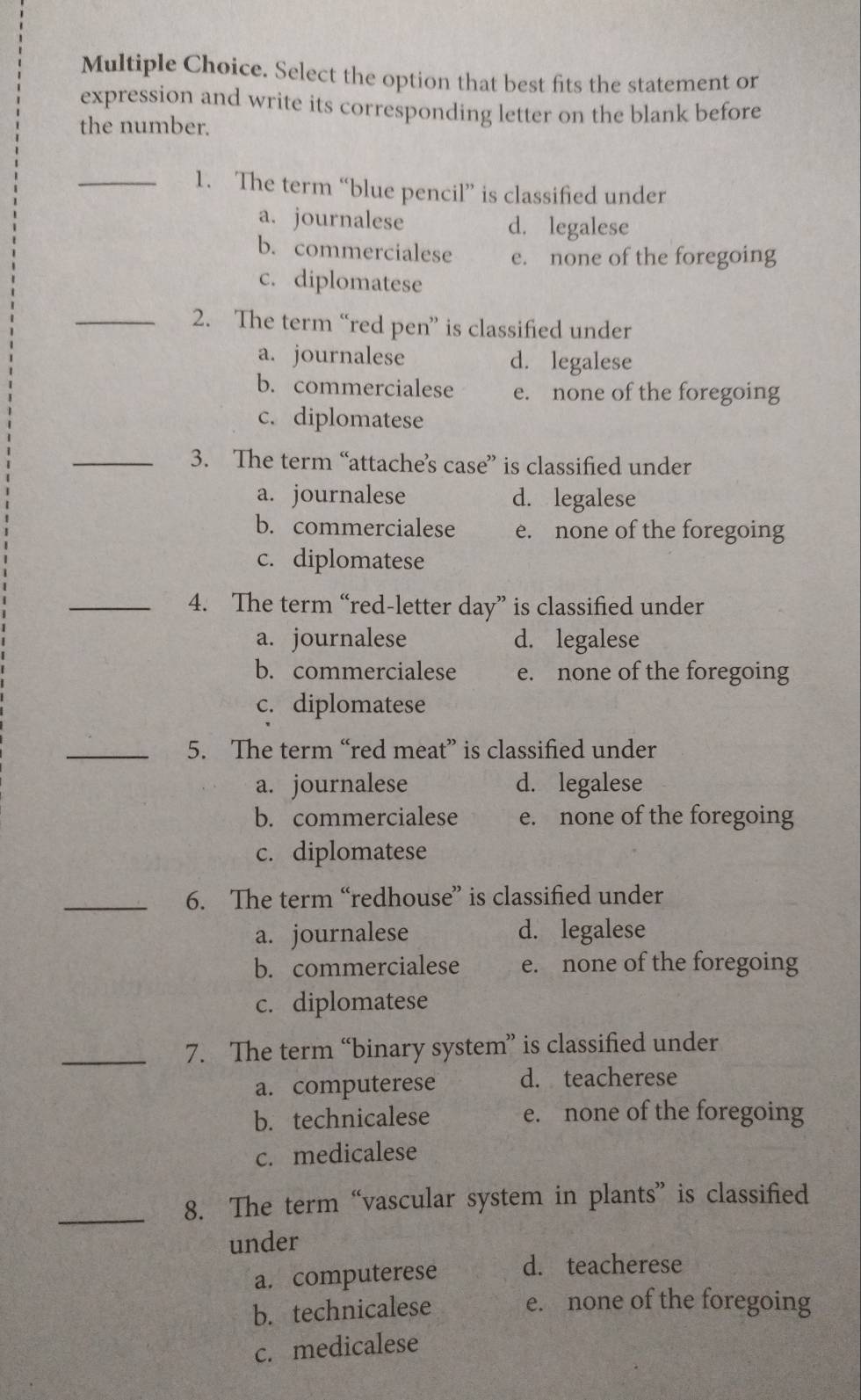 Select the option that best fits the statement or
expression and write its corresponding letter on the blank before
the number.
_1. The term “blue pencil” is classified under
a. journalese d. legalese
b. commercialese e. none of the foregoing
c. diplomatese
_2. The term “red pen” is classified under
a. journalese d. legalese
b. commercialese e. none of the foregoing
c. diplomatese
_3. The term “attache’s case” is classified under
a. journalese d. legalese
b. commercialese e. none of the foregoing
c. diplomatese
_4. The term “red-letter day” is classified under
a. journalese d. legalese
b. commercialese e. none of the foregoing
c. diplomatese
_5. The term “red meat” is classified under
a. journalese d. legalese
b. commercialese e. none of the foregoing
c. diplomatese
_6. The term “redhouse” is classified under
a. journalese d. legalese
b. commercialese e. none of the foregoing
c. diplomatese
_7. The term “binary system” is classified under
a. computerese d. teacherese
b. technicalese e. none of the foregoing
c. medicalese
_8. The term “vascular system in plants” is classified
under
a. computerese d. teacherese
b. technicalese e. none of the foregoing
c. medicalese