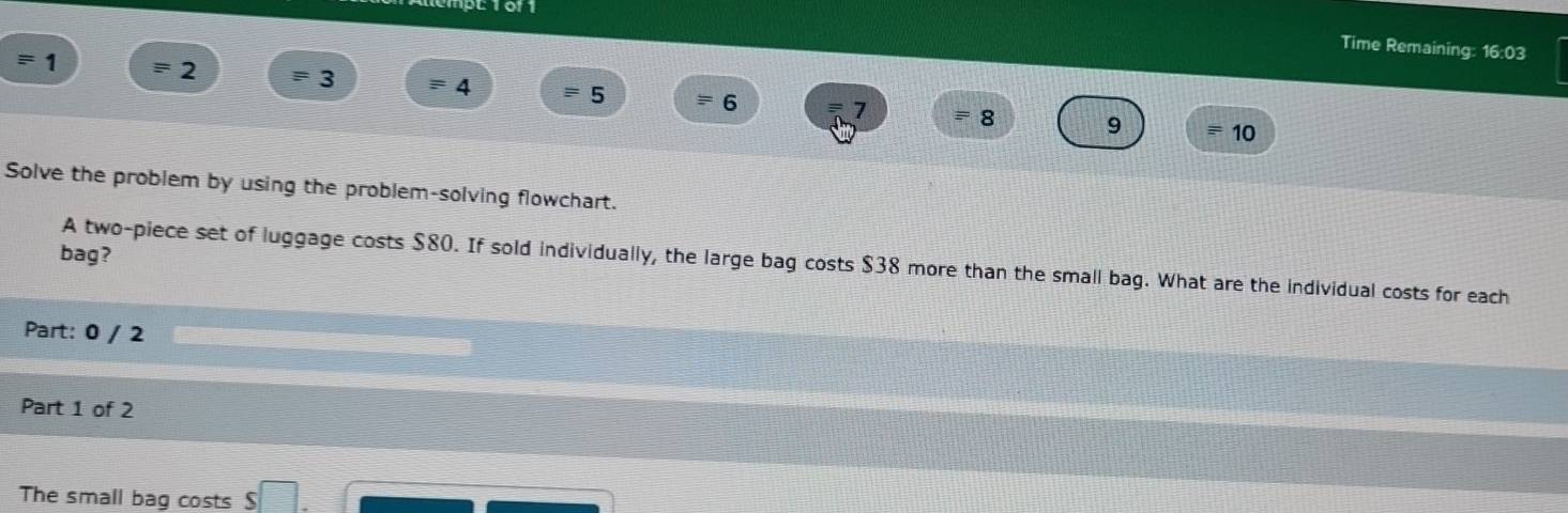 PL1011 
Time Remaining: 16:03 
= 1
2
3 ≡ 4 = 5 = 6 7 = 8 9 10 
Solve the problem by using the problem-solving flowchart. 
bag? 
A two-piece set of luggage costs $80. If sold individually, the large bag costs $38 more than the small bag. What are the individual costs for each 
Part: 0 / 2 
Part 1 of 2 
The small bag costs $ □