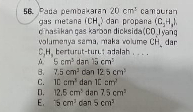 Pada pembakaran 20cm^3 campuran
gas metana (CH_4) dan propana (C_3H_8), 
dihasilkan gas karbon dioksida (CO_2) yang
volumenya sama, maka volume CH_4 dan
C_3H_8 berturut-turut adalah . . . .
A. 5cm^3 dan 15cm^3
B. 7.5cm^3 dan 12.5cm^3
C. 10cm^3 dan 10cm^3
D. 12,5cm^3 dan 7,5cm^3
E. 15cm^3 dan 5cm^3