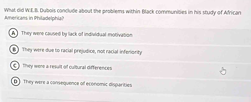 What did W.E.B. Dubois conclude about the problems within Black communities in his study of African
Americans in Philadelphia?
AThey were caused by lack of individual motivation
B  They were due to racial prejudice, not racial inferiority
C They were a result of cultural differences
D They were a consequence of economic disparities