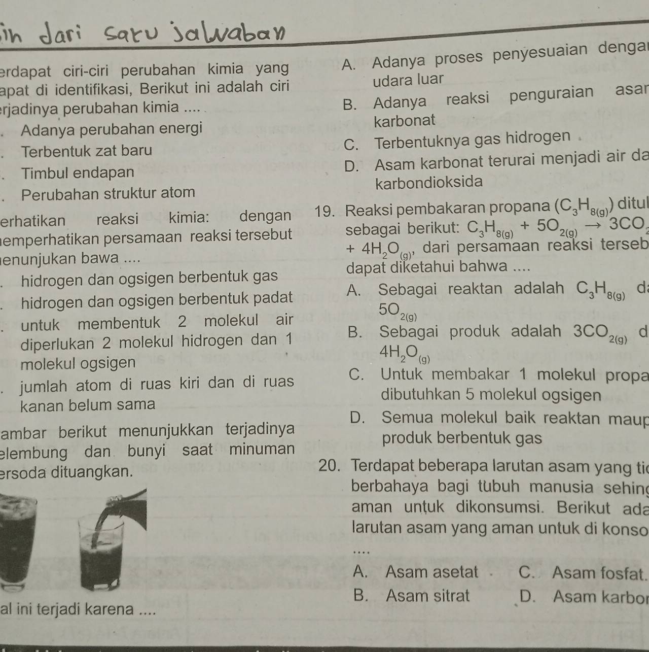 erdapat ciri-ciri perubahan kimia yan A. Adanya proses penyesuaian denga
apat di identifikasi, Berikut ini adalah ciri udara luar
erjadinya perubahan kimia ....
B. Adanya reaksi penguraian asar
. Adanya perubahan energi karbonat
. Terbentuk zat baru C. Terbentuknya gas hidrogen
. Timbul endapan D. Asam karbonat terurai menjadi air da
. Perubahan struktur atom karbondioksida
erhatikan reaksi kimia: dengan 19. Reaksi pembakaran propana (C_3H_8(g)) ditul
emperhatikan persamaan reaksi tersebut sebagai berikut: C_3H_8(g)+5O_2(g)to 3CO_2
+4H_2O_(g) 、
enunjukan bawa .... dari persamaan reaksi terseb
dapat diketahui bahwa ....
.  hidrogen dan ogsigen berbentuk gas
. hidrogen dan ogsigen berbentuk padat A. Sebagai reaktan adalah C_3H_8(g) d
. untuk membentuk 2 molekul air
5O_2(g)
B. Sebagai produk adalah 3CO_2(g)
diperlukan 2 molekul hidrogen dan 1 d
molekul ogsigen
4H_2O_(g). jumlah atom di ruas kiri dan di ruas
C. Untuk membakar 1 molekul propa
dibutuhkan 5 molekul ogsigen
kanan belum sama
D. Semua molekul baik reaktan maup
ambar berikut menunjukkan terjadinya 
produk berbentuk gas
elembung dan bunyi saat minuman
ersoda dituangkan.
20. Terdapat beberapa larutan asam yang tic
berbahaya bagi tubuh manusia sehing
aman unṭuk dikonsumsi. Berikut ada
larutan asam yang aman untuk di konso
_…
A. Asam asetat a C. Asam fosfat.
B. Asam sitrat D. Asam karbor
al ini terjadi karena ....