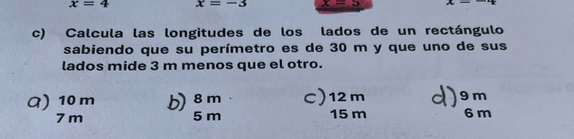 x=4
x=-3
x=5
x=-4
c) Calcula las longitudes de los lados de un rectángulo
sabiendo que su perímetro es de 30 m y que uno de sus
lados mide 3 m menos que el otro.
a) 10 m b) 8m C) 12m 9 m
7 m 5 m 15 m 6 m