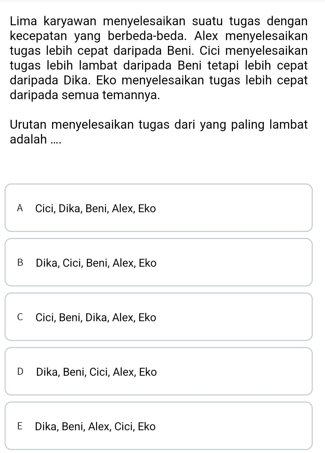 Lima karyawan menyelesaikan suatu tugas dengan
kecepatan yang berbeda-beda. Alex menyelesaikan
tugas lebih cepat daripada Beni. Cici menyelesaikan
tugas lebih lambat daripada Beni tetapi lebih cepat
daripada Dika. Eko menyelesaikan tugas lebih cepat
daripada semua temannya.
Urutan menyelesaikan tugas dari yang paling lambat
adalah ....
A Cici, Dika, Beni, Alex, Eko
B Dika, Cici, Beni, Alex, Eko
C Cici, Beni, Dika, Alex, Eko
D Dika, Beni, Cici, Alex, Eko
E Dika, Beni, Alex, Cici, Eko