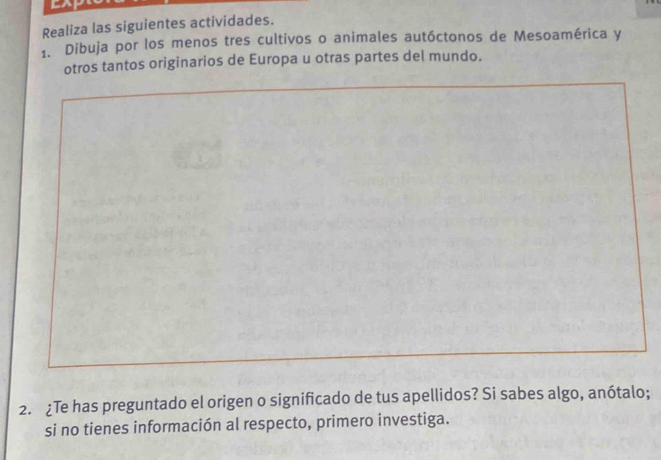 Realiza las siguientes actividades. 
1. Dibuja por los menos tres cultivos o animales autóctonos de Mesoamérica y 
otros tantos originarios de Europa u otras partes del mundo. 
2. ¿Te has preguntado el origen o significado de tus apellidos? Si sabes algo, anótalo; 
si no tienes información al respecto, primero investiga.