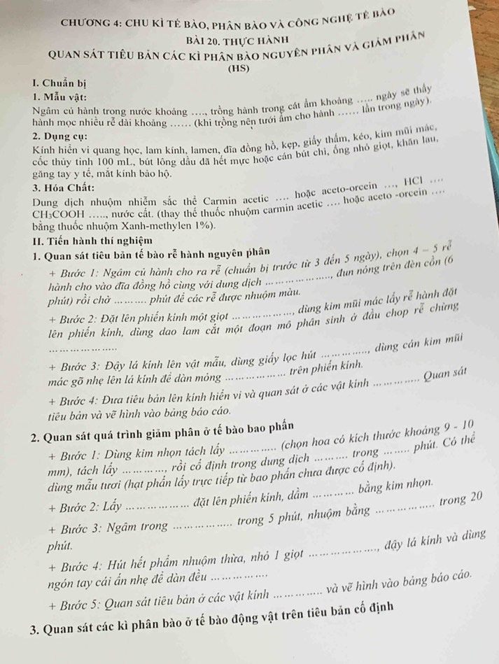 Chương 4: ChU Kì tẻ bào, phân bào và công nghệ tê bào
Bài 20. thực hành
Quan sát tiêu bản các kì phân bào nguyên phân và giám phân
(HS)
I. Chuẩn bị
1. Mẫu vật:
Ngâm củ hành trong nước khoảng ...., trồng hành trong cát ẩm khoảng ..... ngày sẽ thấy
hành mọc nhiều rễ dài khoảng ...... (khi trồng nên tưới ẩm cho hành ...... lần trong ngày).
2. Dụng cụ:
Kính hiển vi quang học, lam kính, lamen, đĩa đồng hồ, kẹp, giấy thẩm, kéo, kim mũi mác,
cốc thủy tinh 100 mL, bút lông dầu đã hết mực hoặc cán bút chỉ, ổng nhỏ giọt, khăn lau,
găng tay y tế, mắt kính bảo hộ.
3. Hóa Chất:
Dung dịch nhuộm nhiễm sắc thể Carmin acetic .... hoặc aceto-orcein ..., HCl ....
CH:COOH ..... nước cất. (thay thể thuốc nhuộm carmin acetic .... hoặc aceto -orcein ...
bằng thuốc nhuộm Xanh-methylen 1%).
II. Tiến hành thí nghiệm
1. Quan sát tiêu bản tế bào rễ hành nguyên phân
_
+ Bước 1: Ngâm củ hành cho ra rễ (chuẩn bị trước từ 3 đến 5 ngày), chọn 4 - 5 rễ
đun nóng trên đèn cổn (6
hành cho vào đĩa đồng hồ cùng với dung dịch
phút) rồi chờ_   ú đ ác rễ được nhuộm màu.
dùng kim mũi mác lấy rễ hành đặt
+ Bước 2: Đặt lên phiến kinh một giọt
lên phiến kinh, dùng dao lam cắt một đoạn mô phần sinh ở đầu chop rễ chừng
_
dùng cán kim mũi
_
+ Bước 3: Đậy lá kinh lên vật mẫu, dùng giấy lọc hút
_
trên phiến kính.
mác gõ nhẹ lên lá kính đề dàn mông
_Quan sát
+ Bước 4: Đưa tiêu bản lên kính hiển vi và quan sát ở các vật kinh
tiêu bản và vẽ hình vào bảng báo cáo.
2. Quan sát quá trình giảm phân ở tế bào bao phần
+ Bước 1: Dùng kim nhọn tách lấy _(chọn hoa có kích thước khoảng 9 - 10
trong ... . ... phút. Có thể
mm), tách lấy _rồi cổ định trong dung dịch
dùng mẫu tươi (hạt phần lấy trực tiếp từ bao phần chưa được cổ định).
+ Bước 2: Lấy _đặt lên phiến kính, dầm _bằng kim nhọn.
+ Bước 3: Ngâm trong_
trong 5 phút, nhuộm bằng trong 20
phút.
_
đậy lá kính và dùng
+ Bước 4: Hút hết phẩm nhuộm thừa, nhỏ 1 giọt
ngón tay cái ẩn nhẹ để dàn đều_
+ Bước 5: Quan sát tiêu bản ở các vật kính _và vẽ hình vào bảng báo cáo.
3. Quan sát các kì phân bào ở tế bào động vật trên tiêu bản cố định