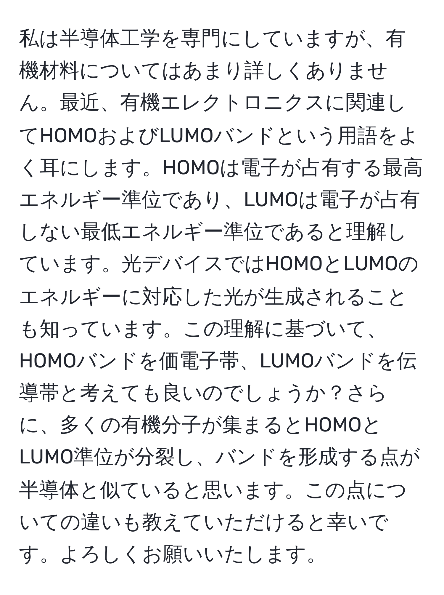 私は半導体工学を専門にしていますが、有機材料についてはあまり詳しくありません。最近、有機エレクトロニクスに関連してHOMOおよびLUMOバンドという用語をよく耳にします。HOMOは電子が占有する最高エネルギー準位であり、LUMOは電子が占有しない最低エネルギー準位であると理解しています。光デバイスではHOMOとLUMOのエネルギーに対応した光が生成されることも知っています。この理解に基づいて、HOMOバンドを価電子帯、LUMOバンドを伝導帯と考えても良いのでしょうか？さらに、多くの有機分子が集まるとHOMOとLUMO準位が分裂し、バンドを形成する点が半導体と似ていると思います。この点についての違いも教えていただけると幸いです。よろしくお願いいたします。