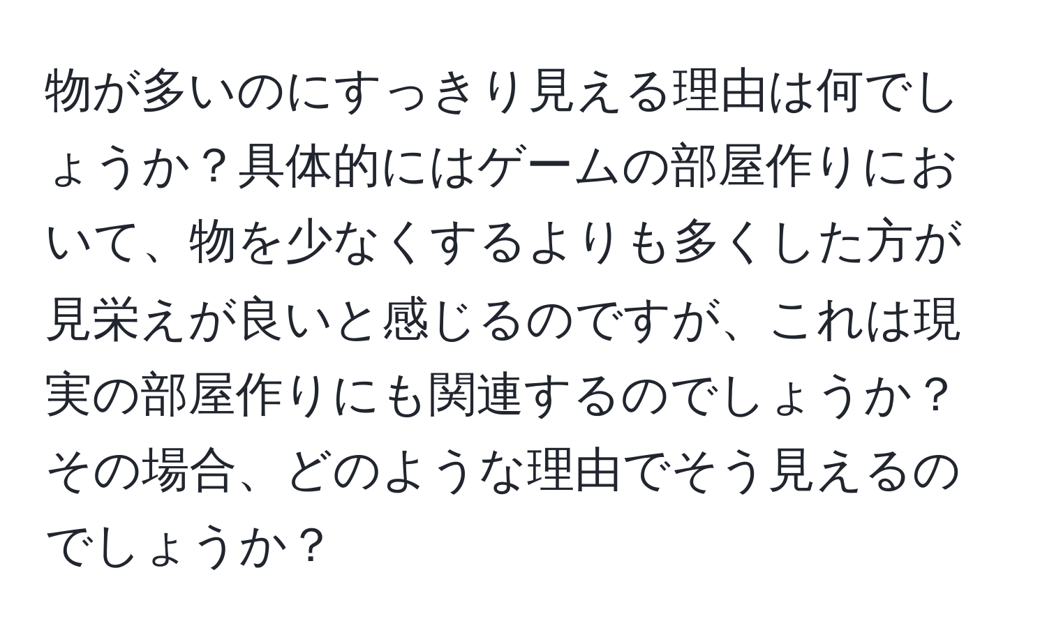 物が多いのにすっきり見える理由は何でしょうか？具体的にはゲームの部屋作りにおいて、物を少なくするよりも多くした方が見栄えが良いと感じるのですが、これは現実の部屋作りにも関連するのでしょうか？その場合、どのような理由でそう見えるのでしょうか？