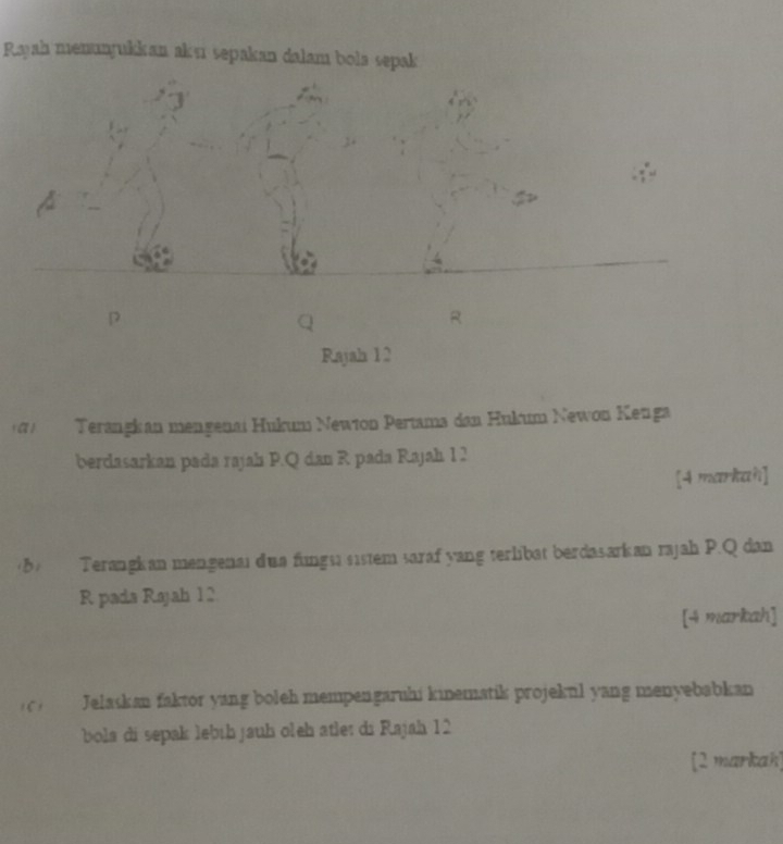 Rayah menunyukkan aksi sepakan dalam bola sepak
4
R
Rajah 12 
(α) Terangkan mengenai Hukum Newion Pertama dan Hukum Newon Keuga 
berdasarkan pada rajah P. Q dan R pada Rajah 1 2 
[4 markah] 
(b) Terangkan mengenai dua fungsi sistem saraf yang terlibat berdasarkan rajah P. Q dan
R pada Rajah 12 
[4 markah] 
c) Jelaskan faktor yang boleh mempengaruhi kinematik projekul yang menyebabkan 
bola di sepak lebíḥ jauh oleh atle: di Rajah 12 
[2 markah]