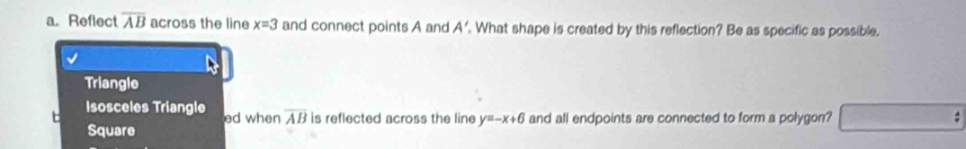 Reflect overline AB across the line x=3 and connect points A and A'. What shape is created by this reflection? Be as specific as possible. 
Triangle 
t Isosceles Triangle ed when overline AB is reflected across the line y=-x+6 and all endpoints are connected to form a polygon? 
Square