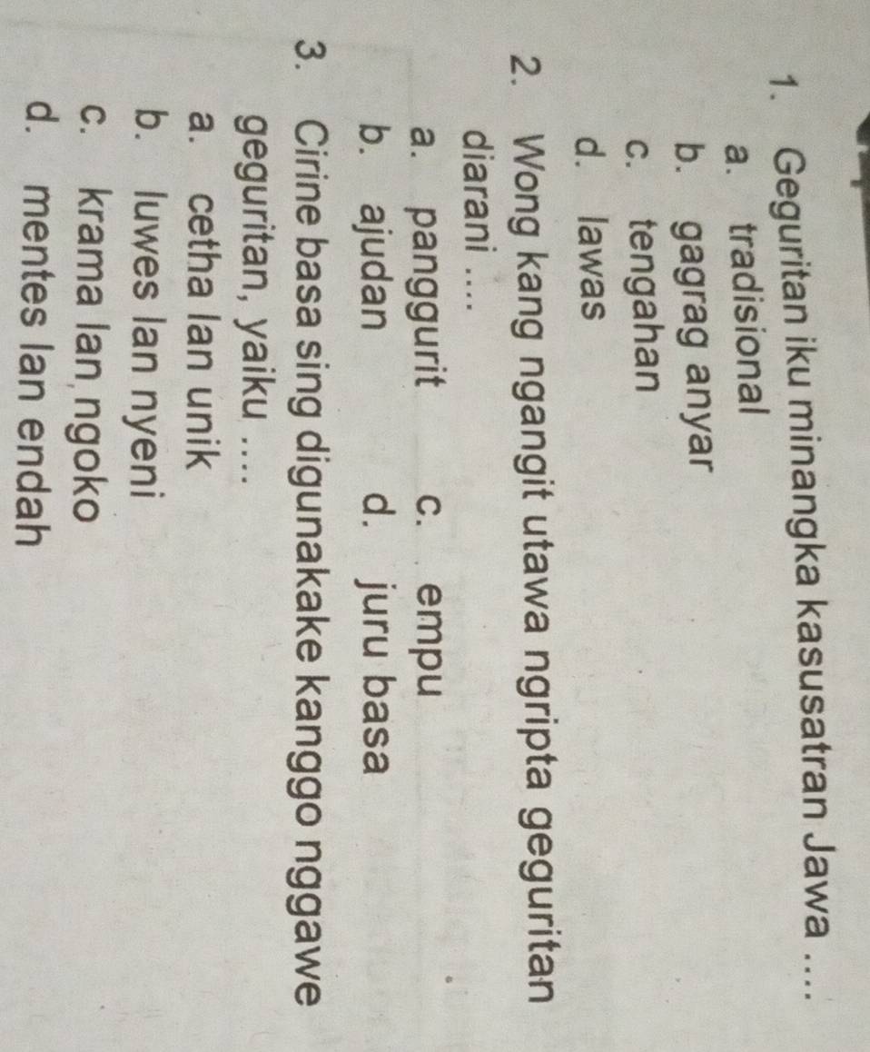 Geguritan iku minangka kasusatran Jawa_
a. tradisional
b. gagrag anyar
c. tengahan
d. lawas
2. Wong kang ngangit utawa ngripta geguritan
diarani ....
a. panggurit c. empu
b. ajudan d. juru basa
3. Cirine basa sing digunakake kanggo nggawe
geguritan, yaiku ....
a. cetha lan unik
b. luwes Ian nyeni
c. krama lan ngoko
d. mentes lan endah