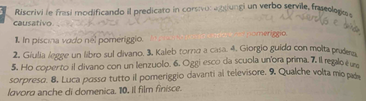 a Riscrivi le frasi modificando il predicato in corsivo: agaiungi un verbo servile, fraseologico d 
causativo. 
meriggio 
1. In piscina vado nel pomeriggio. 
2. Giulia legge un libro sul divano. 3. Kaleb torna a casa. 4. Giorgio guida con molta prudena 
5. Ho coperto il divano con un lenzuolo. 6. Oggi esco da scuola unora prima, 7. Il regalo é una 
sorpresa. 8. Luca passa tutto il pomeriggio davanti al televisore. 9. Qualche volta mio padre 
lavora anche di domenica. 10. Il film finisce.