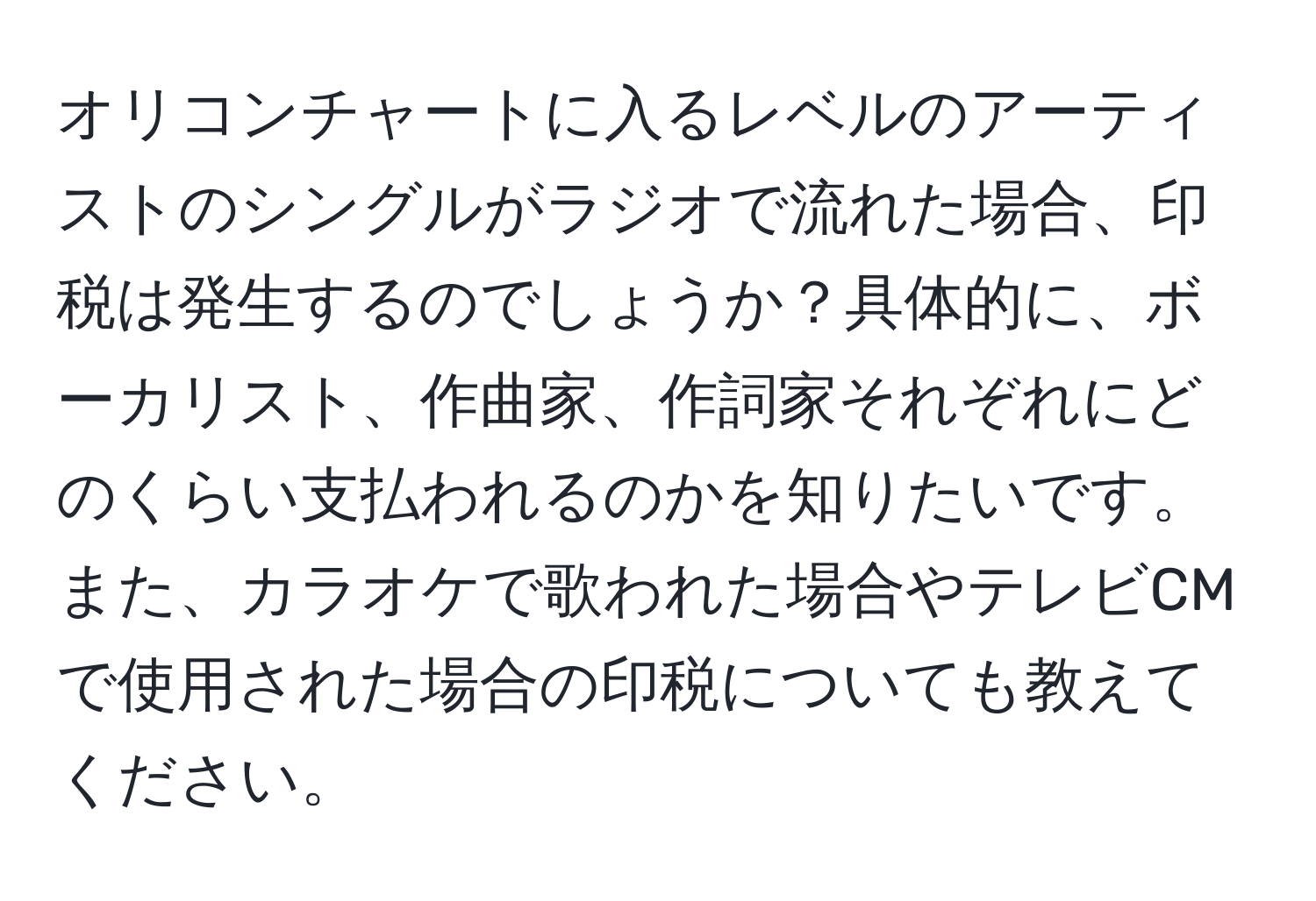 オリコンチャートに入るレベルのアーティストのシングルがラジオで流れた場合、印税は発生するのでしょうか？具体的に、ボーカリスト、作曲家、作詞家それぞれにどのくらい支払われるのかを知りたいです。また、カラオケで歌われた場合やテレビCMで使用された場合の印税についても教えてください。