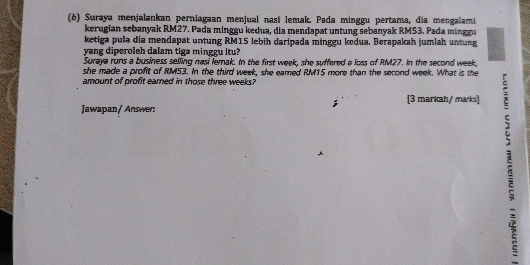 Suraya menjalankan perniagaan menjual nasi lemak. Pada minggu pertama, dia mengalami 
kerugian sebanyak RM27. Pada minggu kedua, dia mendapat untung sebanyak RM53. Pada minggu 
ketiga pula dia mendapat untung RM15 lebih daripada minggu kedua. Berapakah jumlah untung 
yang diperoleh dalam tiga minggu itu? 
Suraya runs a business selling nasi lemak. In the first week, she suffered a loss of RM27. In the second week, 
she made a profit of RM53. In the third week, she earned RM15 more than the second week. What is the 
amount of profit earned in those three weeks? 
[3 markah/ marks] 
Jawapan/ Answer: 
5