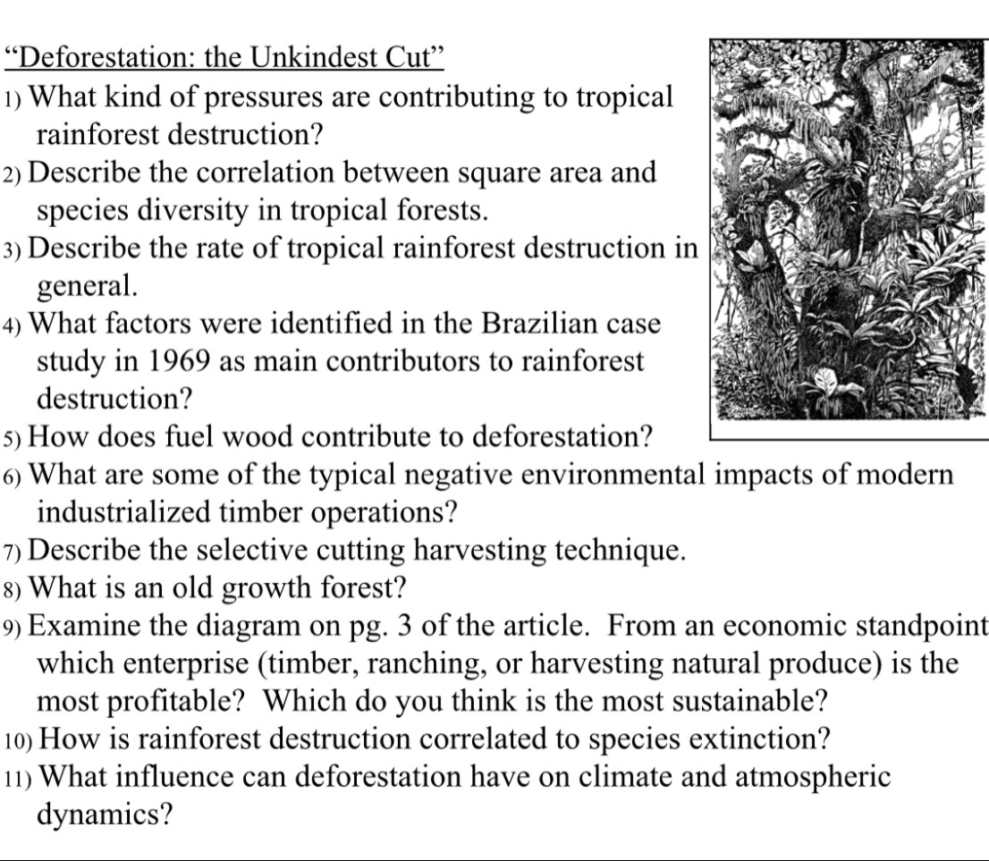 “Deforestation: the Unkindest Cut” 
1) What kind of pressures are contributing to tropical 
rainforest destruction? 
2) Describe the correlation between square area and 
species diversity in tropical forests. 
3) Describe the rate of tropical rainforest destruction in 
general. 
4) What factors were identified in the Brazilian case 
study in 1969 as main contributors to rainforest 
destruction? 
5)How does fuel wood contribute to deforestation? 
6) What are some of the typical negative environmental impacts of modern 
industrialized timber operations? 
7) Describe the selective cutting harvesting technique. 
8) What is an old growth forest? 
9) Examine the diagram on pg. 3 of the article. From an economic standpoint 
which enterprise (timber, ranching, or harvesting natural produce) is the 
most profitable? Which do you think is the most sustainable? 
10) How is rainforest destruction correlated to species extinction? 
11) What influence can deforestation have on climate and atmospheric 
dynamics?