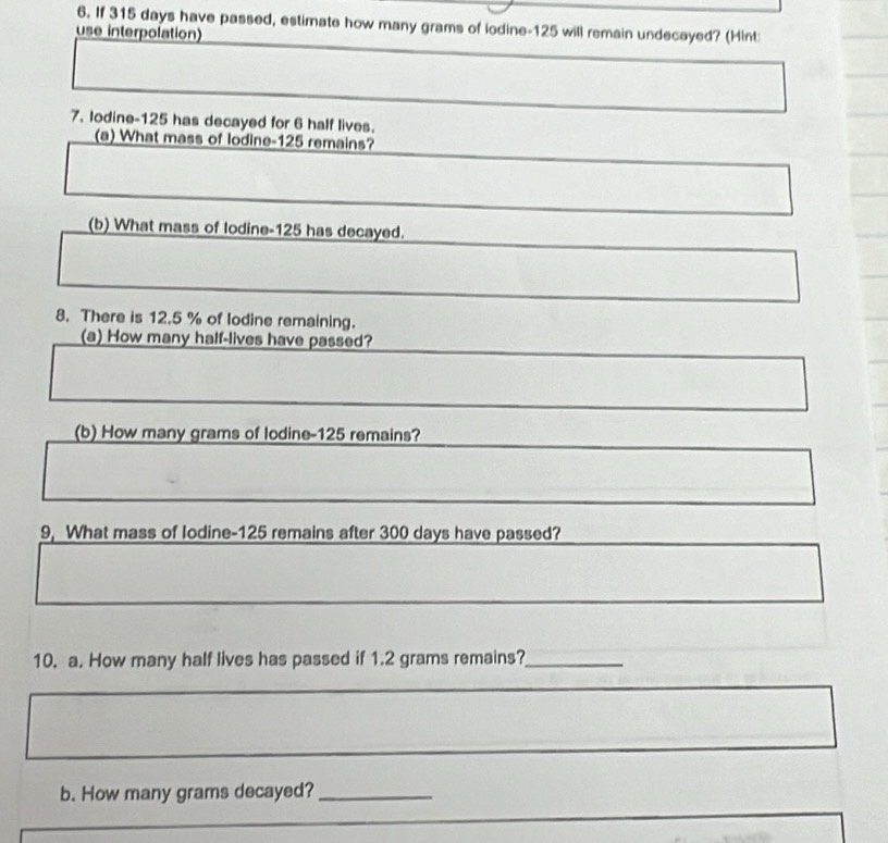 If 315 days have passed, estimate how many grams of lodine- 125 will remain undecayed? (Hint: 
use interpolation) 
7. lodine- 125 has decayed for 6 half lives. 
(a) What mass of lodine- 125 remains? 
(b) What mass of lodine- 125 has decayed. 
8. There is 12.5 % of lodine remaining. 
(a) How many half-lives have passed? 
(b) How many grams of lodine- 125 remains? 
9, What mass of lodine- 125 remains after 300 days have passed? 
10. a. How many half lives has passed if 1.2 grams remains?_ 
b. How many grams decayed?_