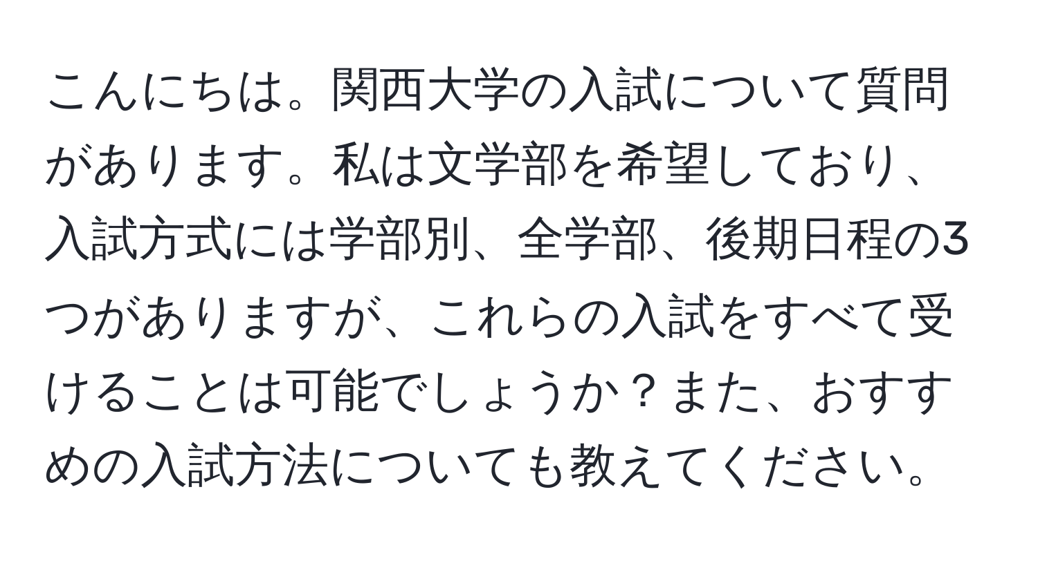 こんにちは。関西大学の入試について質問があります。私は文学部を希望しており、入試方式には学部別、全学部、後期日程の3つがありますが、これらの入試をすべて受けることは可能でしょうか？また、おすすめの入試方法についても教えてください。