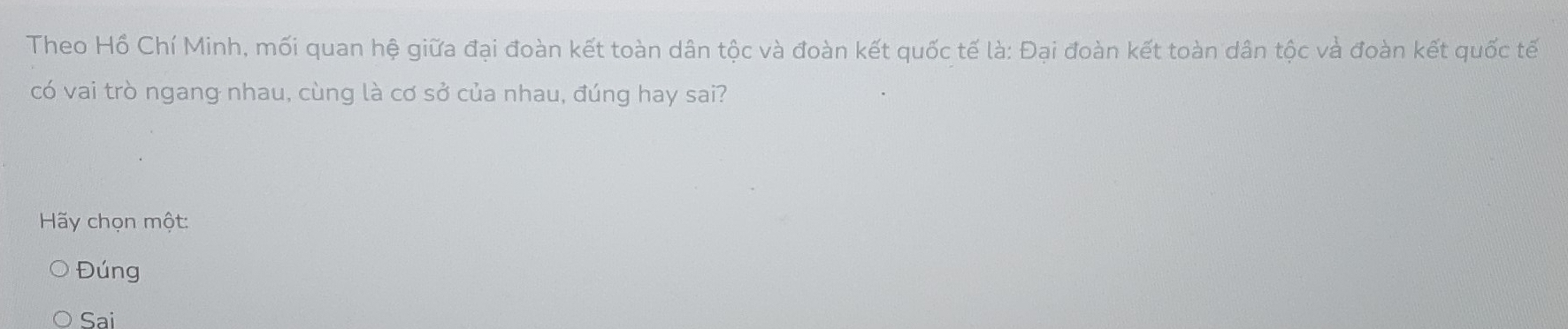 Theo Hồ Chí Minh, mối quan hệ giữa đại đoàn kết toàn dân tộc và đoàn kết quốc tế là: Đại đoàn kết toàn dân tộc và đoàn kết quốc tế
có vai trò ngang nhau, cùng là cơ sở của nhau, đúng hay sai?
Hy chọn một:
Đúng
Sai