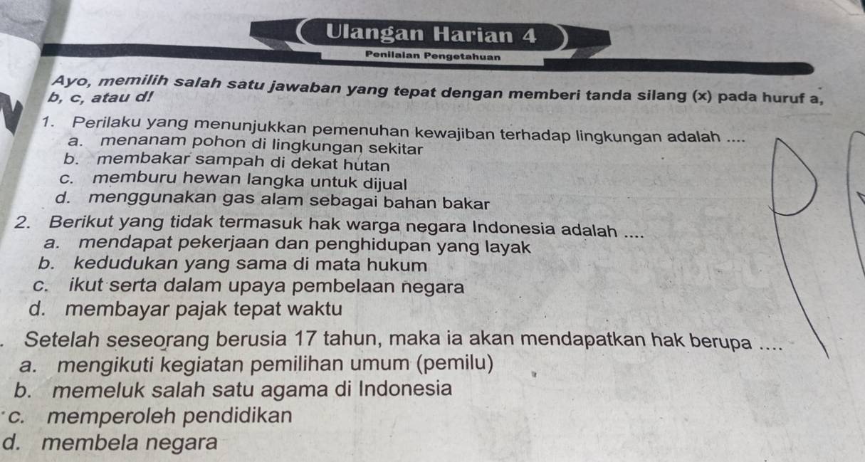 Ulangan Harian 4
Penilaian Pengetahuan
Ayo, memilih salah satu jawaban yang tepat dengan memberi tanda silang (x) pada huruf a,
b, c, atau d!
1. Perilaku yang menunjukkan pemenuhan kewajiban terhadap lingkungan adalah ....
a. menanam pohon di lingkungan sekitar
b. membakar sampah di dekat hutan
c. memburu hewan langka untuk dijual
d. menggunakan gas alam sebagai bahan bakar
2. Berikut yang tidak termasuk hak warga negara Indonesia adalah ....
a. mendapat pekerjaan dan penghidupan yang layak
b. kedudukan yang sama di mata hukum
c. ikut serta dalam upaya pembelaan negara
d. membayar pajak tepat waktu
Setelah seseorang berusia 17 tahun, maka ia akan mendapatkan hak berupa ....
a. mengikuti kegiatan pemilihan umum (pemilu)
b. memeluk salah satu agama di Indonesia
c. memperoleh pendidikan
d. membela negara