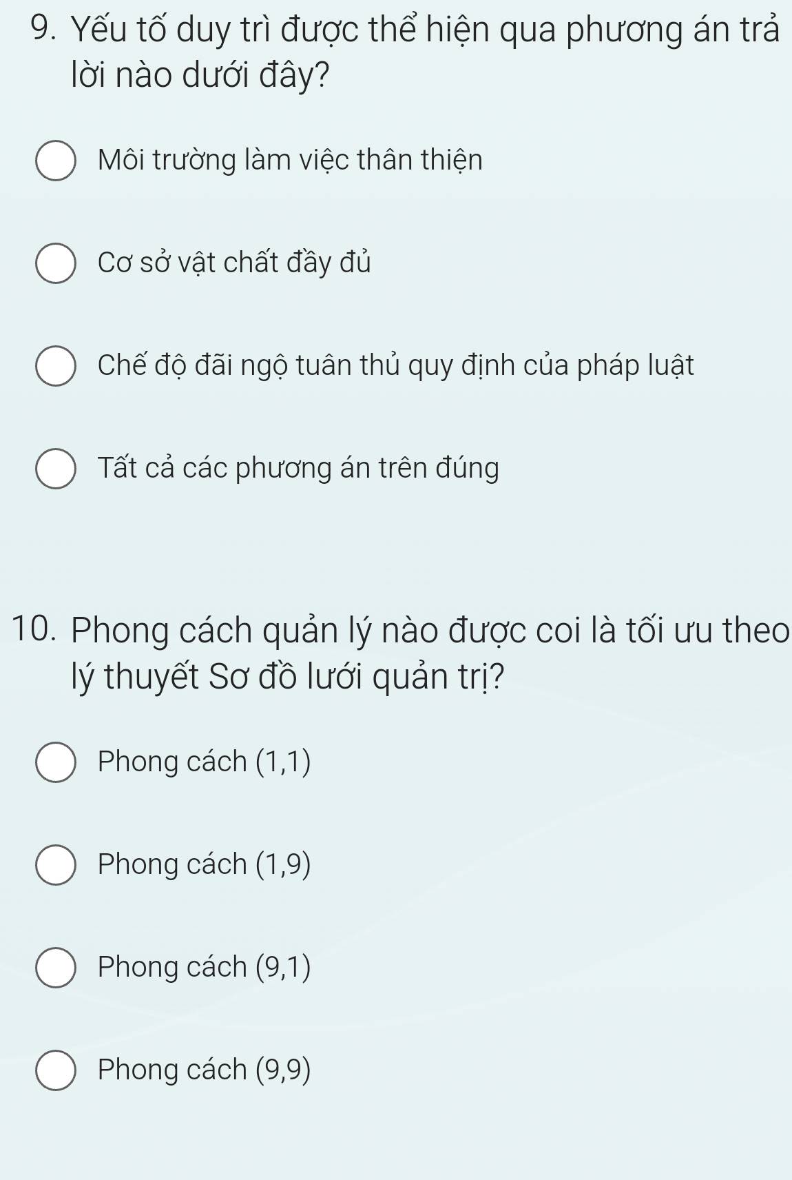 Yếu tố duy trì được thể hiện qua phương án trả
lời nào dưới đây?
Môi trường làm việc thân thiện
Cơ sở vật chất đầy đủ
Chế độ đãi ngộ tuân thủ quy định của pháp luật
Tất cả các phương án trên đúng
10. Phong cách quản lý nào được coi là tối ưu theo
lý thuyết Sơ đồ lưới quản trị?
Phong cách (1,1)
Phong cách (1,9)
Phong cách (9,1)
Phong cách (9,9)