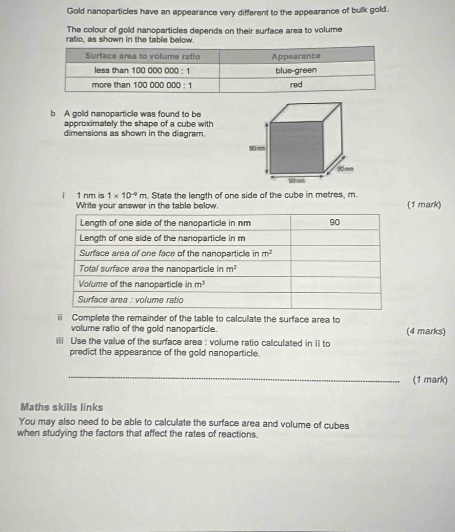 Gold nanoparticles have an appearance very different to the appearance of bulk gold.
The colour of gold nanoparticles depends on their surface area to volume
ratio, as shown in the table below.
b A gold nanoparticle was found to be
approximately the shape of a cube with
dimensions as shown in the diagram.
i 1 nm is 1* 10^(-9)m. State the length of one side of the cube in metres, m.
Write your answer in the table below. (1 mark)
ii Complete the remainder of the table to calculate the surface area to
volume ratio of the gold nanoparticle. (4 marks)
iii Use the value of the surface area : volume ratio calculated in i1 to
predict the appearance of the gold nanoparticle.
_
(1 mark)
Maths skills links
You may also need to be able to calculate the surface area and volume of cubes
when studying the factors that affect the rates of reactions.