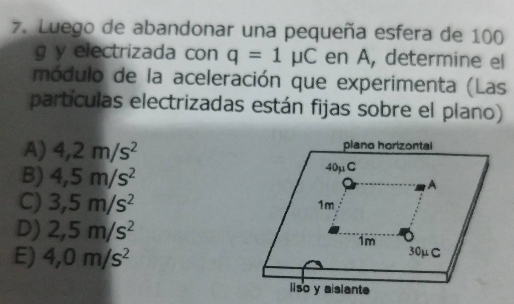 Luego de abandonar una pequeña esfera de 100
g y electrizada con q=1mu C en A, determine el
módulo de la aceleración que experimenta (Las
partículas electrizadas están fijas sobre el plano)
A) 4,2m/s^2
B) 4,5m/s^2
C) 3,5m/s^2
D) 2,5m/s^2
E) 4,0m/s^2