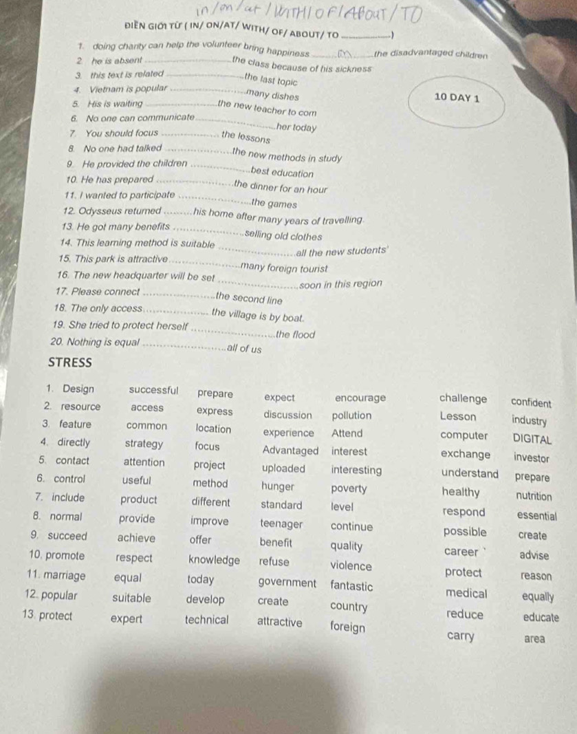 ĐIềN GIỚI Từ ( IN/ ON/AT/ WitH/ OF/ ABOUT/ TO_
1. doing charty can help the volunteer bring happiness __the disadvantaged children 
2 he is absent_
the class because of his sickness
3. this text is related_
the last topic
4. Vietnam is popular_
many dishes 10 DAY 1
5. His is waiting_
the new teacher to com
6. No one can communicate_
her today
. You should focus _the lessons
8. No one had talked_
the new methods in study 
9. He provided the children_
best education
10. He has prepared_
the dinner for an hour
11. I wanted to participate_
the games
12. Odysseus returned _his home after many years of travelling.
13. He got many benefits_
selling old clothes
_
14. This learning method is suitable
all the new students
15. This park is attractive _many foreign tourist
16. The new headquarter will be set
17. Please connect __soon in this region
the second line
18. The only access _the village is by boat.
19. She tried to protect herself_ the flood
20. Nothing is equal _all of us
STRESS
1. Design successful prepare expect encourage challenge confident
2. resource access express discussion pollution Lesson industry
3. feature common location experience Attend computer DIGITAL
4. directly strategy focus Advantaged interest exchange investor
5. contact attention project uploaded interesting understand prepare
6. control useful method hunger poverty healthy nutrition
7. include product different standard level respond essential
8. normal provide improve teenager continue possible create
9. succeed achieve offer benefit quality career advise
10. promote respect knowledge refuse violence protect reason
11. marriage equal today government fantastic medical equally
12. popular suitable develop create country reduce educate
13. protect expert technical attractive foreign carry area