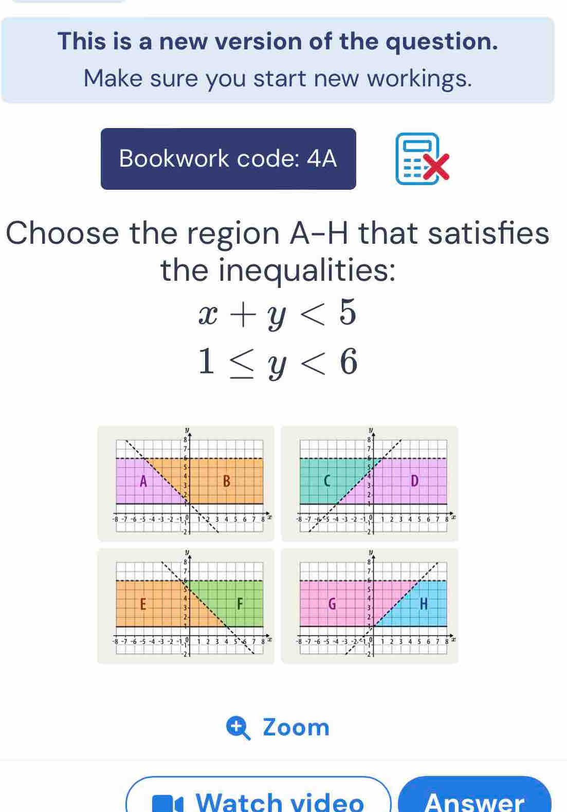 This is a new version of the question. 
Make sure you start new workings. 
Bookwork code: 4A 
Choose the region A-H that satisfies 
the inequalities:
x+y<5</tex>
1≤ y<6</tex> 


Zoom 
Watch video Answer