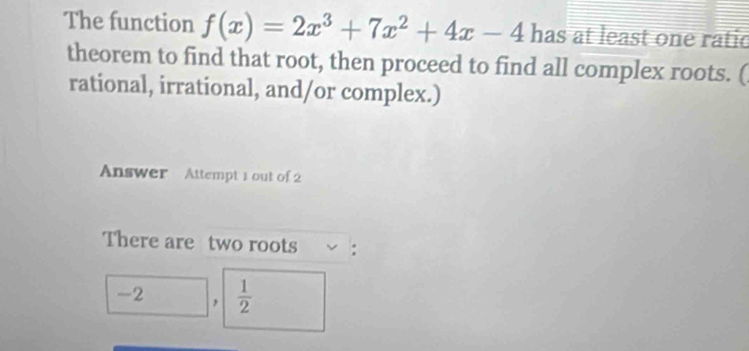 The function f(x)=2x^3+7x^2+4x-4 has at least one ratic 
theorem to find that root, then proceed to find all complex roots. ( 
rational, irrational, and/or complex.) 
Answer Attempt 1 out of 2 
There are two roots :
-2 ,  1/2 