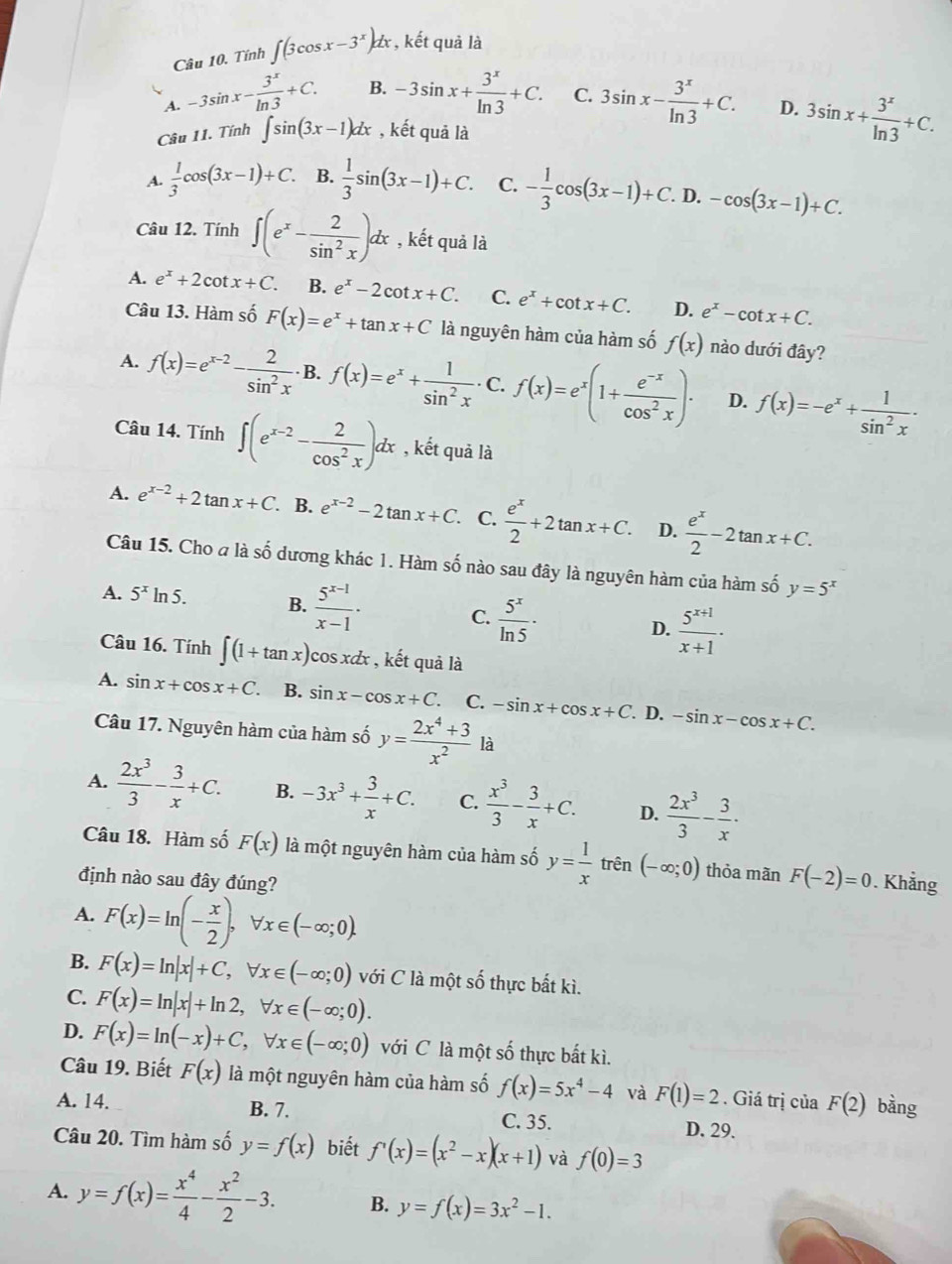 Tính ∈t (3cos x-3^x)dx , kết quả là
A. -3sin x- 3^x/ln 3 +C. B. -3sin x+ 3^x/ln 3 +C. C. 3sin x- 3^x/ln 3 +C. D. 3sin x+ 3^x/ln 3 +C.
Câu 11. Tính ∈t sin (3x-1)dx , kết quả là
A.  1/3 cos (3x-1)+C. B.  1/3 sin (3x-1)+C. C. - 1/3 cos (3x-1)+C. D. -cos (3x-1)+C.
Câu 12. Tính ∈t (e^x- 2/sin^2x )dx , kết quả là
A. e^x+2cot x+C. B. e^x-2cot x+C. C. e^x+cot x+C. D. e^x-cot x+C.
Câu 13. Hàm số F(x)=e^x+tan x+C là nguyên hàm của hàm số f(x) nào dưới đây?
A. f(x)=e^(x-2)- 2/sin^2x . B. f(x)=e^x+ 1/sin^2x . C. f(x)=e^x(1+ (e^(-x))/cos^2x )· D. f(x)=-e^x+ 1/sin^2x ·
Câu 14. Tính ∈t (e^(x-2)- 2/cos^2x )dx , kết quả là
A. e^(x-2)+2tan x+C.. B. e^(x-2)-2tan x+C. C.  e^x/2 +2tan x+C. D.  e^x/2 -2tan x+C.
Câu 15. Cho a là số dương khác 1. Hàm số nào sau đây là nguyên hàm của hàm số y=5^x
A. 5^xln 5. B.  (5^(x-1))/x-1 ·  5^x/ln 5 · D.  (5^(x+1))/x+1 ·
C.
Câu 16. Tính ∈t (1+tan x) cos xæx , kết quả là
A. sin x+cos x+C. B. sin x-cos x+C C. -sin x+cos x+C. D. -sin x-cos x+C.
Câu 17. Nguyên hàm của hàm số y= (2x^4+3)/x^2  là
A.  2x^3/3 - 3/x +C. B. -3x^3+ 3/x +C. C.  x^3/3 - 3/x +C. D.  2x^3/3 - 3/x .
Câu 18. Hàm số F(x) là một nguyên hàm của hàm số y= 1/x  trên (-∈fty ;0) thỏa mãn F(-2)=0
định nào sau đây đúng?. Khẳng
A. F(x)=ln (- x/2 ),forall x∈ (-∈fty ;0).
B. F(x)=ln |x|+C,forall x∈ (-∈fty ;0) với C là một số thực bất kì.
C. F(x)=ln |x|+ln 2,forall x∈ (-∈fty ;0).
D. F(x)=ln (-x)+C,forall x∈ (-∈fty ;0) với C là một số thực bất kì.
Câu 19. Biết F(x) là một nguyên hàm của hàm số f(x)=5x^4-4 và F(1)=2. Giá trị của F(2) bàng
A. 14. B. 7. C. 35. D. 29.
Câu 20. Tìm hàm số y=f(x) biết f'(x)=(x^2-x)(x+1) và f(0)=3
A. y=f(x)= x^4/4 - x^2/2 -3. B. y=f(x)=3x^2-1.