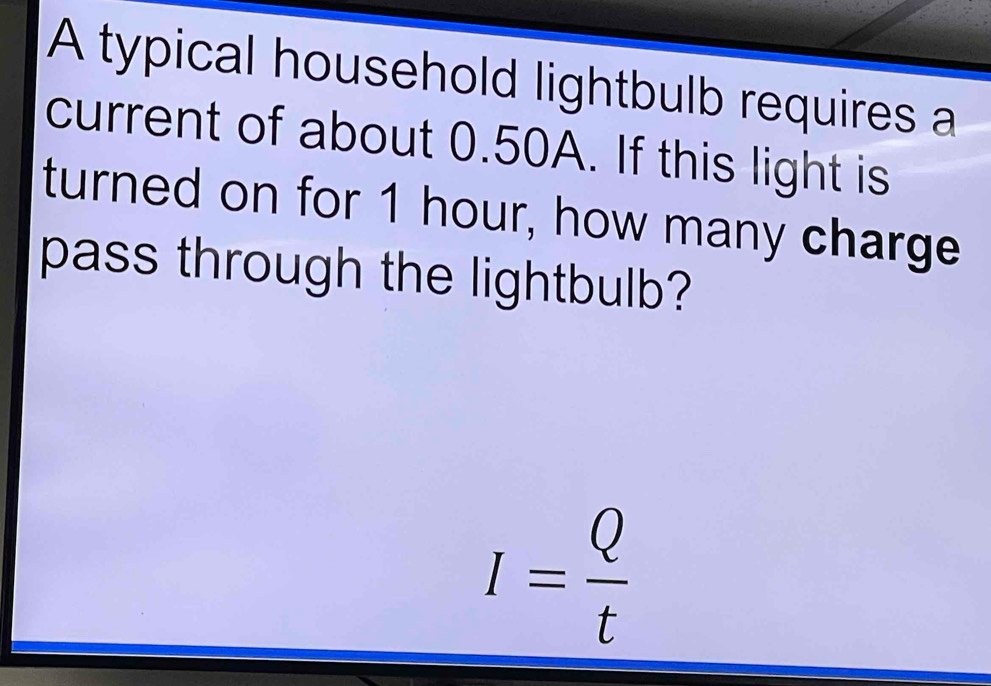 A typical household lightbulb requires a 
current of about 0.50A. If this light is 
turned on for 1 hour, how many charge 
pass through the lightbulb?
I= Q/t 