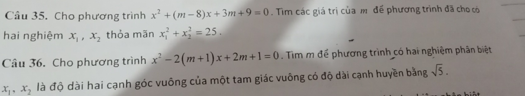 Cho phương trình x^2+(m-8)x+3m+9=0. Tìm các giá trị của mô để phương trình đã cho có 
hai nghiệm x_1, x_2 thỏa mãn x_1^(2+x_2^2=25. 
Câu 36. Cho phương trình x^2)-2(m+1)x+2m+1=0. Tìm m để phương trình có hai nghiệm phân biệt
x_1, x_2 là độ dài hai cạnh góc vuông của một tam giác vuông có độ dài cạnh huyền bằng sqrt(5).