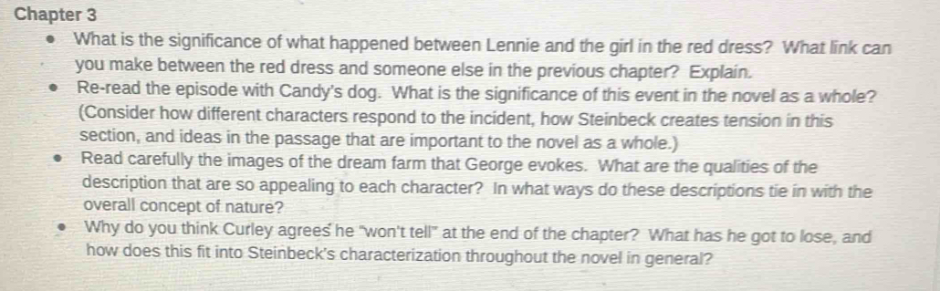 Chapter 3 
What is the significance of what happened between Lennie and the girl in the red dress? What link can 
you make between the red dress and someone else in the previous chapter? Explain. 
Re-read the episode with Candy's dog. What is the significance of this event in the novel as a whole? 
(Consider how different characters respond to the incident, how Steinbeck creates tension in this 
section, and ideas in the passage that are important to the novel as a whole.) 
Read carefully the images of the dream farm that George evokes. What are the qualities of the 
description that are so appealing to each character? In what ways do these descriptions tie in with the 
overall concept of nature? 
Why do you think Curley agrees he "won't tell" at the end of the chapter? What has he got to lose, and 
how does this fit into Steinbeck's characterization throughout the novel in general?