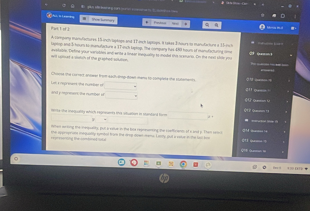 Slide Show Can 
plus allinleaming.com/portal/assessments. El slideShow View 
ALL in Leaming Show Summary 
Previous Next Marcia Huil 
Part 1 of 2 
A company manufactures 15-inch laptops and 17-inch laptops. It takes 3 hours to manufacture a 15-inch *sfucoon S =se 9 
laptop and 5 hours to manufacture a 17-inch laptop. The company has 480 hours of manufacturing time Question 9 
available. Define your variables and write a linear inequality to model this scenario. On the next slide you 
will upload a sketch of the graphed solution. 
This troassion has not bean 
answered 
Choose the correct answer from each drop-down menu to complete the statements. 
Q10 Question 10 
Let x represent the number of Q11 Question 11 
and y represent the number of 
Q12 Question 12 
Q13 Question 13 
Write the inequality which represents this situation in standard form 

Instruction Siide 15
When writing the inequality, put a value in the box representing the coefficients of x and y. Then select Q14 Question 14 
the appropriate inequality symbol from the drop down menu. Lastly, put a value in the last box Q15 Question 15 
representing the combined total 
Q16 Question 16 
Dec 5 9:33 EXTD
