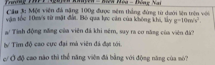 Trường THPT Nguyễn Khuyên - Biên Hòa - Đông Nai 
Cầu 3: Một viên đá nặng 100g được ném thẳng đứng từ dưới lên trên với 
vận tốc 10m/s từ mặt đất. Bỏ qua lực cản của không khí, lấy g=10m/s^2. 
a/ Tính động năng của viên đá khi ném, suy ra cơ năng của viên đá? 
b/ Tìm độ cao cực đại mà viên đá đạt tới. 
c/ Ở độ cao nào thì thế năng viên đá bằng với động năng của nó?