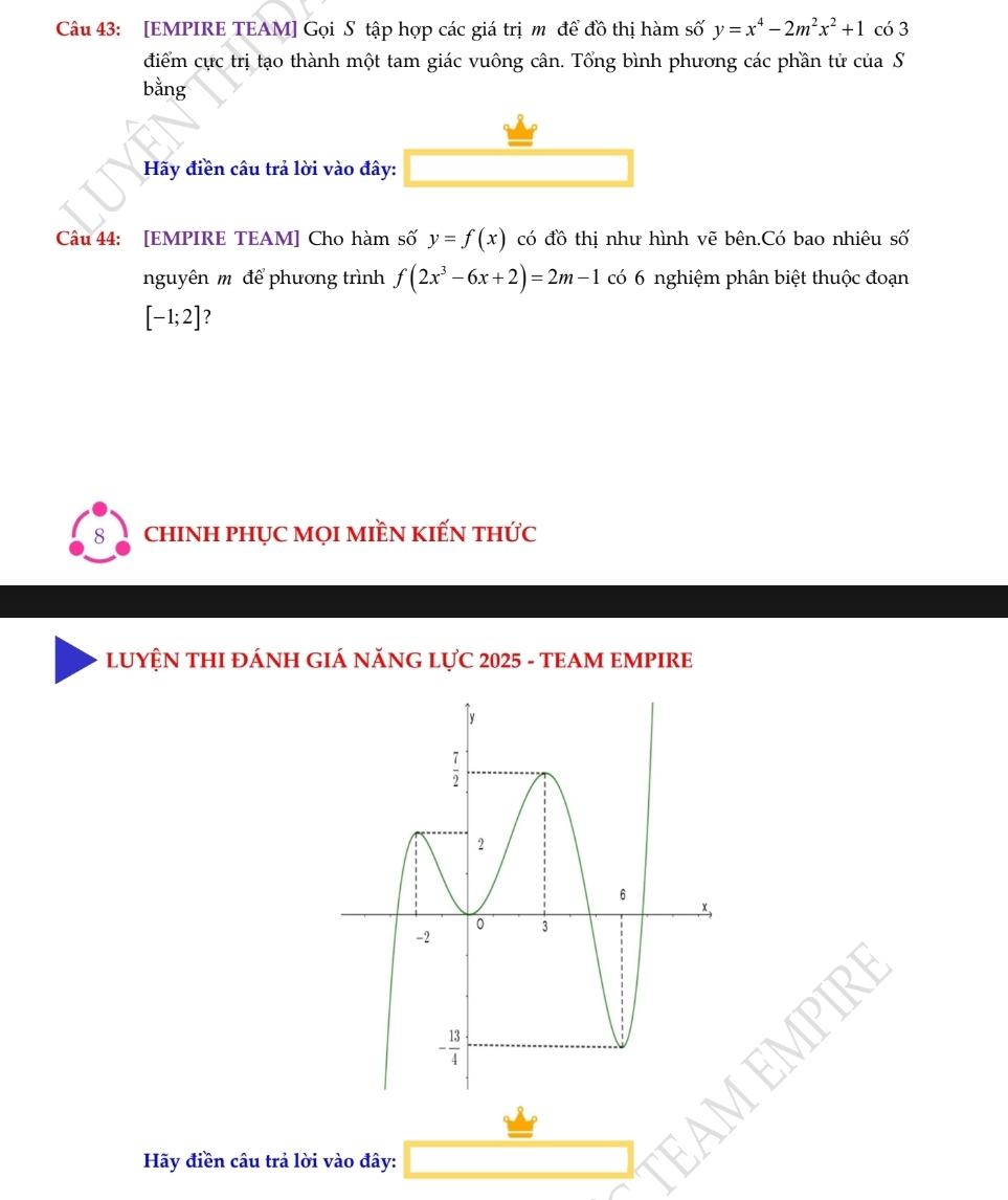 [EMPIRE TEAM] Gọi S tập hợp các giá trị mỹ để đồ thị hàm số y=x^4-2m^2x^2+1 có 3
điểm cực trị tạo thành một tam giác vuông cân. Tổng bình phương các phần tử của S
bằng
Hãy điền câu trả lời vào đây:
Câu 44: [EMPIRE TEAM] Cho hàm số y=f(x) có đồ thị như hình vẽ bên.Có bao nhiêu số
nguyên m để phương trình f(2x^3-6x+2)=2m-1 có 6 nghiệm phân biệt thuộc đoạn
[-1;2] ?
chINH PHỤC MọI MIềN kIẾN tHức
LUYỆN THI ĐÁNH GIÁ NĂNG LỤC 2025 - TEAM EMPIRE
Hãy điền câu trả lời vào đây: □