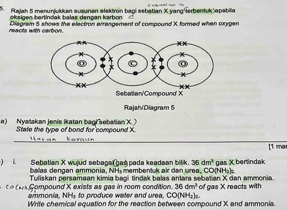 Rajah 5 menunjukkan susunan elektron bagi sebatian X yang terbentuk apabila 
oksigen bertindak balas dengan karbon 
Diagram 5 shows the electron arrangement of compound X formed when oxygen 
reacts with carbon. 
Sebatian/Compound X
Rajah/Diagram 5 
a) Nyatakan jenis ikatan bagi sebatian X. 
State the type of bond for compound X. 
_ 
_ 
[1 mar 
i. Sebatian X wujud sebagai(gas pada keadaan bilik. 36dm^3 gas X bertindak 
balas dengan ammonia, NH_3 membentuk air dan urea, CO(NH_2)_2. 
Tuliskan persamaan kimia bagi tindak balas antara sebatian X dan ammonia. 
n Compound X exists as gas in room condition. 36dm^3 of gas X reacts with 
ammonia, NH_3 to produce water and urea, CO(NH_2)_2. 
Write chemical equation for the reaction between compound X and ammonia.