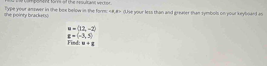 nd the component form of the resultant vector. 
Type your answer in the box below in the form: (Use your less than and greater than symbols on your keyboard as 
the pointy brackets)
u=langle 12,-2rangle
g=langle -3,5rangle
Find: u+g