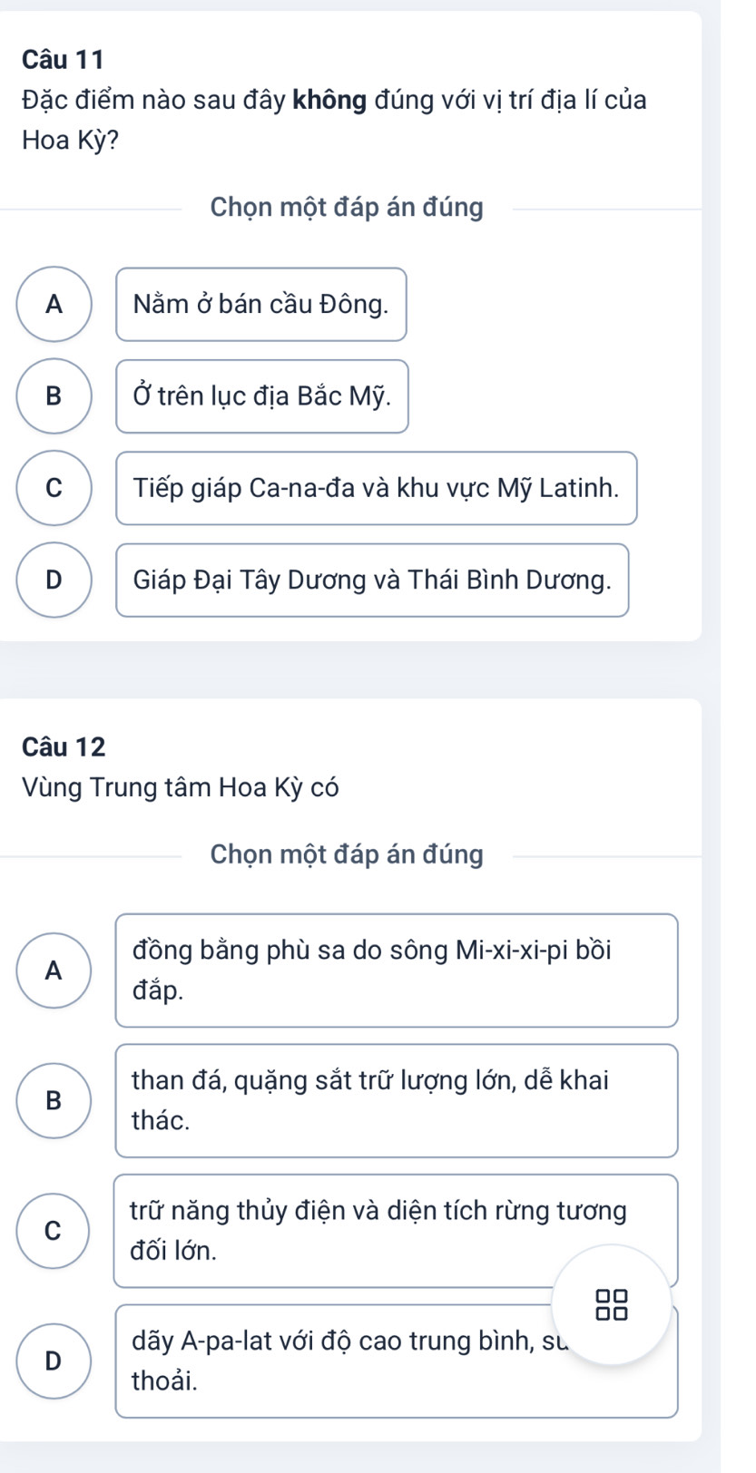 Đặc điểm nào sau đây không đúng với vị trí địa lí của
Hoa Kỳ?
Chọn một đáp án đúng
A Nằm ở bán cầu Đông.
B Ở trên lục địa Bắc Mỹ.
C Tiếp giáp Ca-na-đa và khu vực Mỹ Latinh.
D Giáp Đại Tây Dương và Thái Bình Dương.
Câu 12
Vùng Trung tâm Hoa Kỳ có
Chọn một đáp án đúng
đồng bằng phù sa do sông Mi-xi-xi-pi bồi
A đắp.
than đá, quặng sắt trữ lượng lớn, dễ khai
B
thác.
trữ năng thủy điện và diện tích rừng tương
C
đối lớn.
□□
D dãy A-pa-lat với độ cao trung bình, sư
thoải.