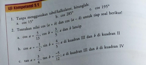 Ujl Kompetensi 3.1 
1. Tanpa menggunakan tabel/kalkulator, hitunglah: cos 195°
b. cos 285° C. 
2. Tentukan nilai cos (a+b) dan cos (a-b) untuk tiap soal berikut! 
1. cos 15°
a. cos a= 5/13 , cos b= 3/5 . ; dan b lancip 
b. cos a=- 1/2 , sin b= 4/5 ; « di kuadran III dan 6 di kuadran II 
C. tan a= 3/4 , tan b= (-5)/12 ; « di kuadran III dan 6 di kuadran IV