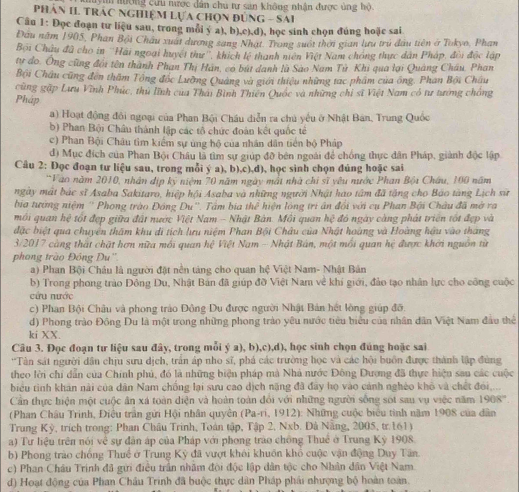 Huyn hưởng cưu nược dân chủ tư sản không nhận được ủng hộ.
PHâN II TRÁC NgHiệM Lựa chọn đủng - SAi
Câu 1: Đọc đoạn tư liệu sau, trong mỗi ý a), b),c),d), học sinh chọn đúng hoặc sai
Đầu năm 1905, Phan Bội Châu xuất dương sang Nhật. Trong suốt thời gian lưu trú đầu tiên ở Tokyo, Phan
Bội Châu đã cho in ''Hải ngoại huyết thư'', khích lệ thanh niên Việt Nam chóng thực dân Pháp, đòi độc lập
tư do, Ông cũng đội tên thành Phan Thị Hán, có bút danh là Sào Nam Tử. Khi qua lại Quảng Châu, Phan
Bội Châu cũng đến thăm Tông đốc Lưỡng Quảng và giới thiệu những tạc phẩm của ông. Phan Bội Châu
cùng gặp Lưu Vĩnh Phúc, thủ lĩnh của Thái Bình Thiên Quốc và những chỉ sĩ Việt Nam có tư tướng chống
Pháp
a) Hoạt động đồi ngoại của Phan Bội Châu diễn ra chủ yếu ở Nhật Bán, Trung Quốc
b) Phan Bội Châu thành lập các tổ chức đoàn kết quốc tế
c) Phan Bội Châu tìm kiểm sự ủng hộ của nhân dân tiến bộ Pháp
d) Mục đích của Phan Bội Châu là tìm sự giúp đỡ bên ngoài để chống thực dân Pháp, giành độc lập
Câu 2: Đọc đoạn tư liệu sau, trong mỗi ý a), b),c),d), học sinh chọn đúng hoặc sai
*Vào năm 2010, nhân dịp kỷ niệm 70 năm ngày mất nhà chỉ sĩ yêu nước Phan Bội Châu, 100 năm
ngày mất bác sĩ Asaba Sakitaro, hiệp hội Asaba và những người Nhật hao tâm đã tặng cho Báo tàng Lịch sữ
bia tướng niệm ' Phong trào Đông Du''. Tầm bịa thể hiện lòng tri ân đổi với cụ Phan Bội Châu đã mở ra
mối quan hệ tốt đẹp giữa đất nước Việt Nam - Nhật Bản. Mồi quan hệ đỏ ngày càng phát triển tốt đẹp và
đặc biệt qua chuyển thăm khu di tích lưu niệm Phan Bội Châu của Nhật hoàng và Hoàng hậu vào tháng
3/2017 càng thất chặt hơn nữa mối quan hệ Việt Nam - Nhật Bán, một mối quan hệ được khởi nguồn từ
phong trào Đồng Du''.
a) Phan Bội Châu là người đặt nền tảng cho quan hệ Việt Nam- Nhật Bản
b) Trong phong trào Đông Du, Nhật Bán đã giúp đỡ Việt Nam về khí giới, đảo tạo nhân lực cho công cuộc
cứu nước
c) Phan Bội Châu và phong trảo Đông Du được người Nhật Bản hết lồng giúp đỡ.
d) Phong trào Đông Du là một trong những phong trào yêu nước tiêu biểu của nhân dân Việt Nam đầu thể
ki XX.
Câu 3. Đọc đoạn tư liệu sau đây, trong mỗi ý a), b),c),d), học sinh chọn đúng hoặc sai
*Tàn sát người dân chịu sưu dịch, trấn áp nho sĩ, phá các trường học và các hội buồn được thành lập đùng
theo lời chi dẫn của Chính phủ, đó là những biện pháp mà Nhà nước Đông Dượng đã thực hiện sau các cuộc
biểu tình khán nài của dân Nam chống lại sưu cao dịch nặng đã đây họ vào cảnh nghéo khô và chết đoi ...
Cần thực hiện một cuộc ân xá toàn diện và hoàn toàn đổi với những người sống sót sau vụ việc năm 1908°.
(Phan Châu Trình, Điều trần gửi Hội nhân quyên (Pa-ri, 1912): Những cuộc biểu tình năm 1908 của dân
Trung Kỳ, trích trong: Phan Châu Trinh, Toàn tập, Tập 2, Nxb. Đà Năng, 2005, tr.161)
a) Tư liệu trên nói về sự đân áp của Pháp với phong trào chồng Thuế ở Trung Kỳ 1908.
b) Phong trào chống Thuế ở Trung Kỳ đã vượt khôi khuôn khổ cuộc vận động Duy Tân.
c) Phan Châu Trính đã gửi điều trấn nhăm đội độc lập dân tộc cho Nhân dân Việt Nam.
d) Hoạt động của Phan Châu Trinh đã buộc thực dân Pháp phải nhượng bộ hoàn toàn.