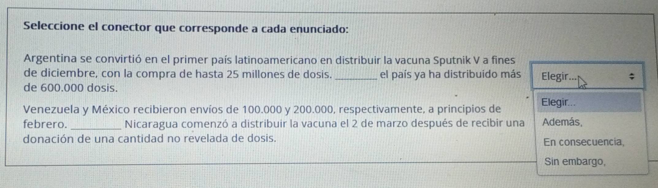 Seleccione el conector que corresponde a cada enunciado: 
Argentina se convirtió en el primer país latinoamericano en distribuir la vacuna Sputnik V a fines 
de diciembre, con la compra de hasta 25 millones de dosis. _el país ya ha distribuido más Elegir... ; 
de 600.000 dosis. 
Elegir... 
Venezuela y México recibieron envíos de 100.000 y 200.000, respectivamente, a principios de 
febrero. _Nicaragua comenzó a distribuir la vacuna el 2 de marzo después de recibir una Además, 
donación de una cantidad no revelada de dosis. 
En consecuencia, 
Sin embargo,