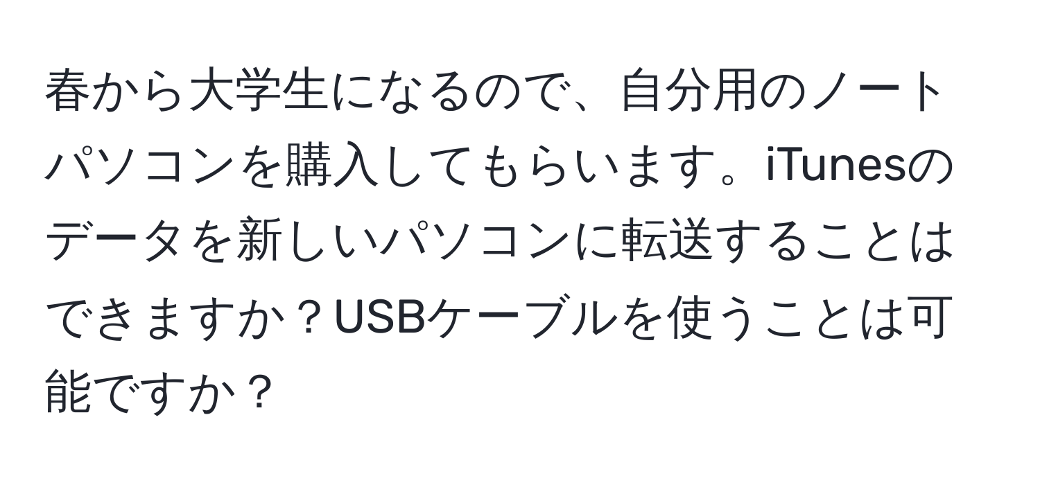 春から大学生になるので、自分用のノートパソコンを購入してもらいます。iTunesのデータを新しいパソコンに転送することはできますか？USBケーブルを使うことは可能ですか？