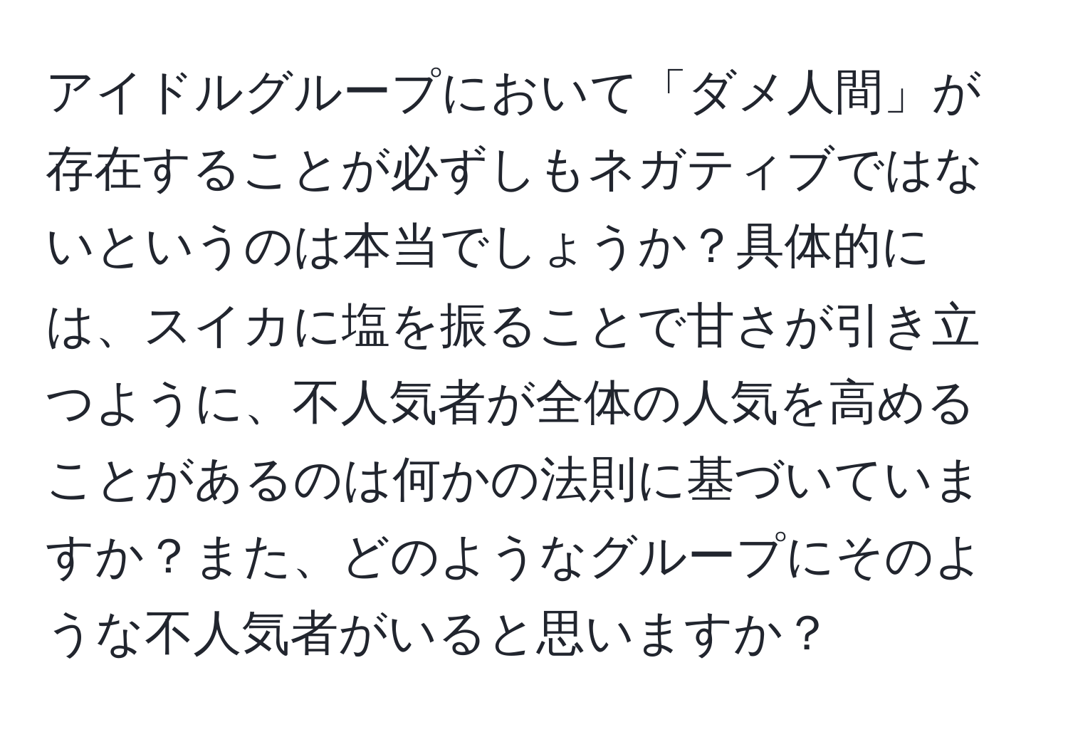 アイドルグループにおいて「ダメ人間」が存在することが必ずしもネガティブではないというのは本当でしょうか？具体的には、スイカに塩を振ることで甘さが引き立つように、不人気者が全体の人気を高めることがあるのは何かの法則に基づいていますか？また、どのようなグループにそのような不人気者がいると思いますか？