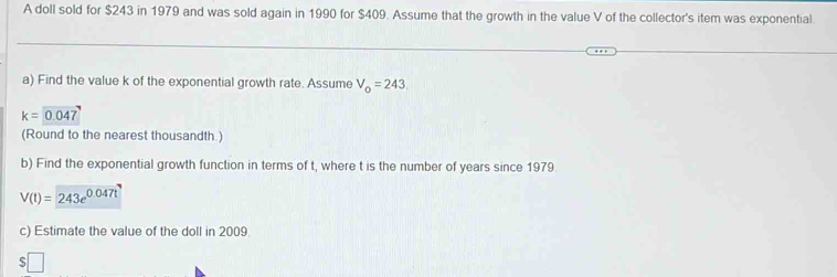 A doll sold for $243 in 1979 and was sold again in 1990 for $409. Assume that the growth in the value V of the collector's item was exponential. 
a) Find the value k of the exponential growth rate. Assume V_o=243
k=0.047
(Round to the nearest thousandth.) 
b) Find the exponential growth function in terms of t, where t is the number of years since 1979
V(t)=243e^(0.047t)
c) Estimate the value of the doll in 2009 
□