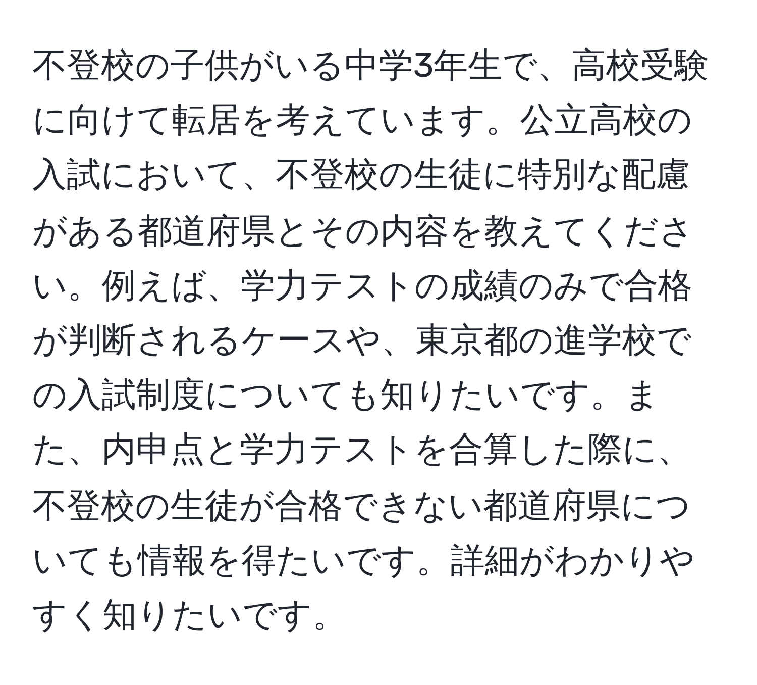 不登校の子供がいる中学3年生で、高校受験に向けて転居を考えています。公立高校の入試において、不登校の生徒に特別な配慮がある都道府県とその内容を教えてください。例えば、学力テストの成績のみで合格が判断されるケースや、東京都の進学校での入試制度についても知りたいです。また、内申点と学力テストを合算した際に、不登校の生徒が合格できない都道府県についても情報を得たいです。詳細がわかりやすく知りたいです。