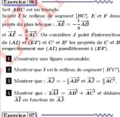 Soit ABC est un triangle. 
Soient I le milieux de segment [ BC ]. É et F deux 
points du plan tels que vector AE=- 1/4 vector AB
et vector AF= 3/4 vector AC.On considère J point d'intersection 
de (AI) et (EF) et C' et B' les projetés de C' et B
respectivement sur (AI) parallèlement à (EF) 
Construire une figure convenable. 
Montrer que 7 est le milieux de segment [B'C']
Montrer que : vector AJ=- 1/4 vector AB' et vector AJ=||vector AC'. 
Montrer que : 2vector AI=vector AB^2+vector AC' et déduire
vector AI en fonction de vector AJ. 
Exercice 07