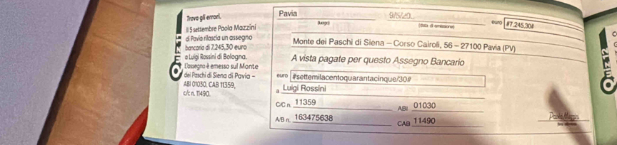 Trava gli errori. Pavia_ 
9/5/20. 
(data di emissione) 
Il 5 settembre Paola Mazzini (luogo) _euro # 7.245,30 # 
di Pavía rilascia un assegno Monte dei Paschi di Siena - Corso Cairoli, 56 - 27100 Pavia (PV) 
bancario di 7.245,30 euro
5 a Luigi Rossini di Bologna. A vista pagate per questo Assegno Bancario 
L'assegno è emesso sul Monte 
dei Paschi di Siena di Pavia - euro #settemilacentoquarantacinque/30# 
ABI 01030, CAB 11359, 
_ 
c/c n. 11490. J Luigi Rossini 
_ 
C/C n. 11359
_AB| 01030
_ 
_ 
A/B n, 163475638 CAB 11490